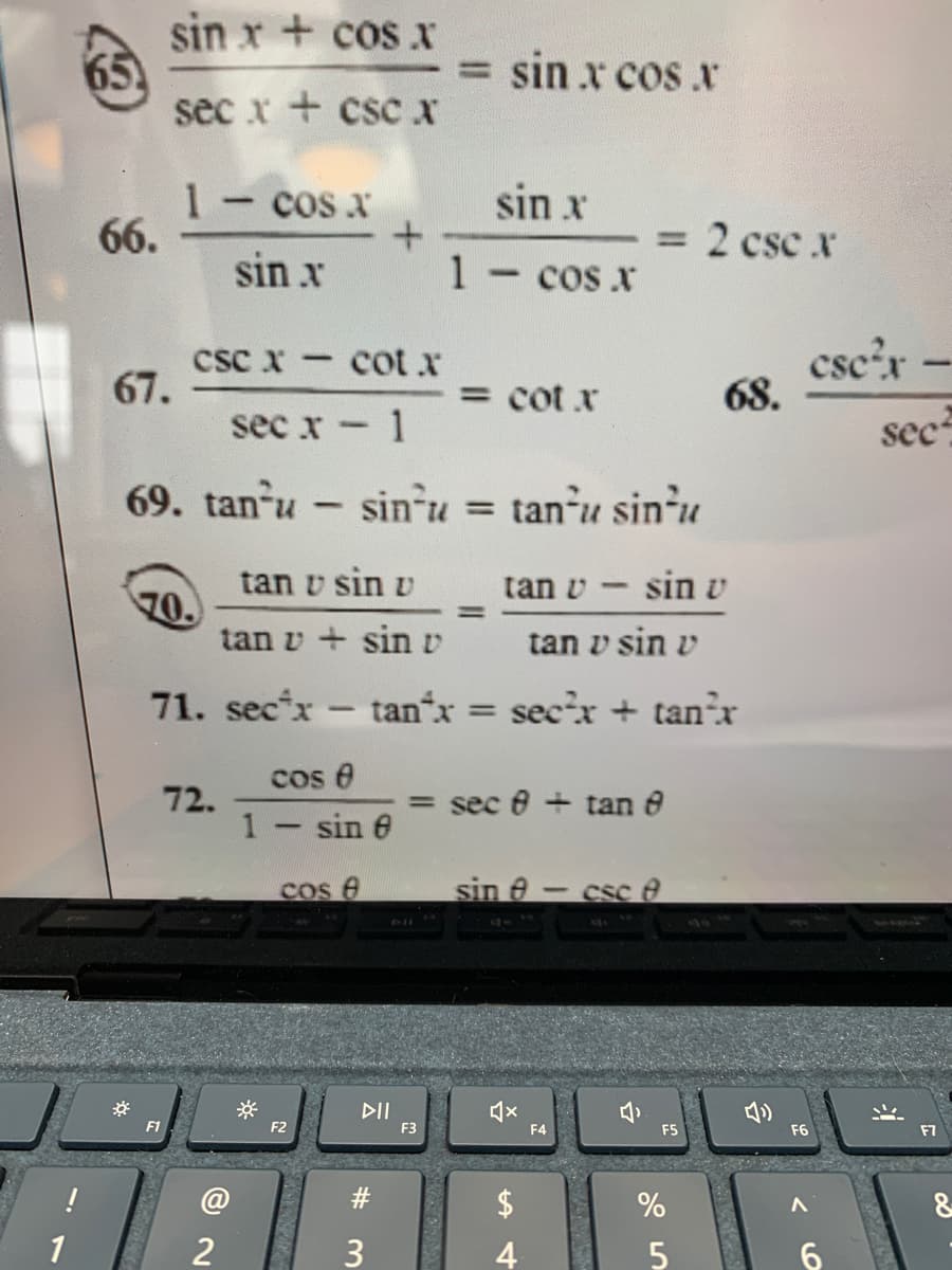 sin x + cos x
65
sec x + cscx
= sin x cos .r
sin x
1-cos x
66.
= 2 csc .r
sin x
1-cos x
csc x cot.x
67.
csc'r-
68.
= cot x
sec x - 1
sec
69. tan u
- sin-u = tan-u sin-u
tanu sin'u
%3D
tan v sin v
tan v - sin v
70.
tan v + sinv
%D
tan v sin v
71. sec*x - tan*x
sec'x + tan'x
%3D
cos e
72.
1- sin e
= sec 8 + tan e
Cos e
sin e- csc e
DII
F1
F2
F3
F4
F5
F6
F7
$
1
4
%24
