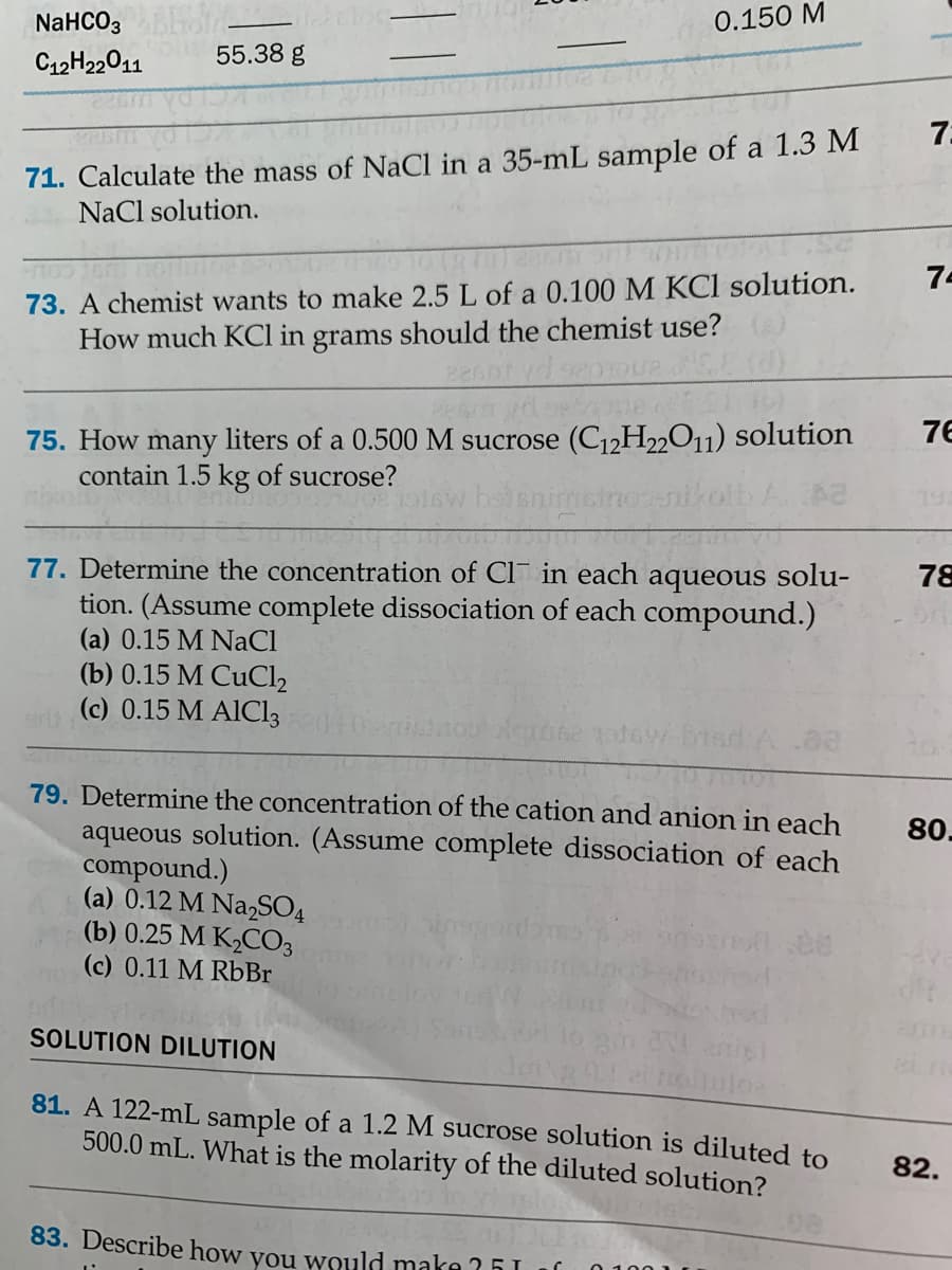 NaHCO,Ho
C12H22011
0.150 M
55.38 g
7.
71. Calculate the mass of NaCl in a 35-mL sample of a 1.3 M
NaCl solution.
74
73. A chemist wants to make 2.5 L of a 0.100 M KCl solution.
How much KCl in grams should the chemist use?
76
75. How many liters of a 0.500 M sucrose (C12H22O11) Solution
contain 1.5 kg of sucrose?
77. Determine the concentration of Cl in each aqueous solu-
tion. (Assume complete dissociation of each compound.)
(a) 0.15 M NaCl
(b) 0.15 M CuCl2
(c) 0.15 M AIC13
78
sirlt
79. Determine the concentration of the cation and anion in each
aqueous solution. (Assume complete dissociation of each
compound.)
(a) 0.12 M NaSO4
(b) 0.25 M K2CO3
(c) 0.11 M RbBr
80.
SOLUTION DILUTION
81. A 122-mL sample of a 1.2 M sucrose solution is diluted to
500.0 mL. What is the molarity of the diluted solution?
82.
83. Describe how vou would make ?51 1f
0 100 1
