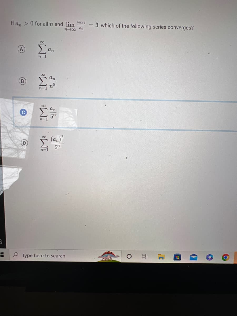 B
L
If an> 0 for all n and lim
B
n=1
n=1
n=
an
an
an
5"
5"
an+1
n-∞0 an
Type here to search
3, which of the following series converges?
O
J'
H
6
O