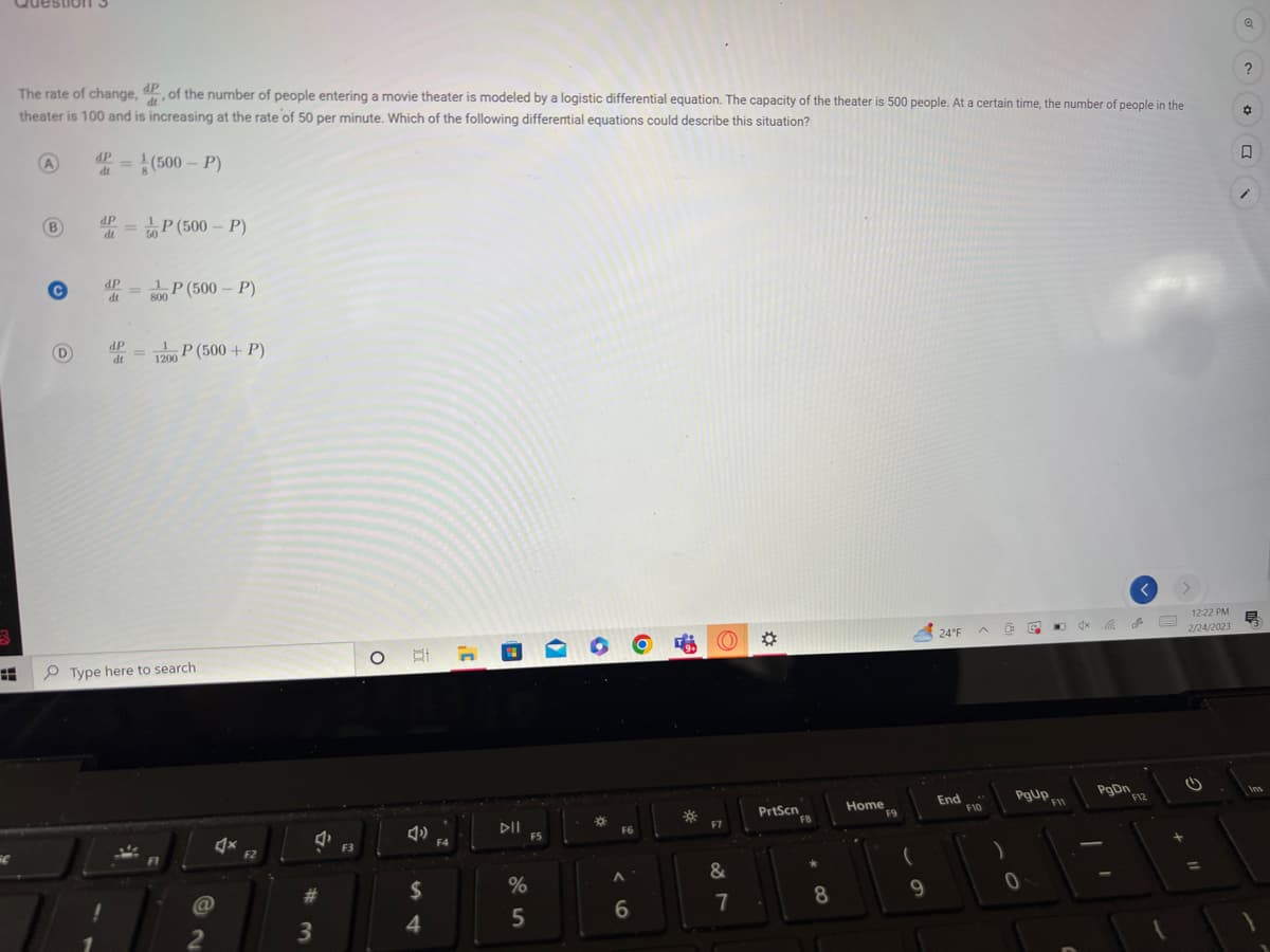 3
Question
d'
The rate of change, dp, of the number of people entering a movie theater is modeled by a logistic differential equation. The capacity of the theater is 500 people. At a certain time, the number of people in the
theater is 100 and is increasing at the rate of 50 per minute. Which of the following differential equations could describe this situation?
(500-P)
A
(В
B
C
D
P=
dt
dP
dt
= ¹P (500 - P)
50
dP
dt
800
P (500-P)
= P (500+ P)
1200
Type here to search
2
Ax
F2
#
3
F3
O
4)
$
4
F4
DII
%
5
FS
•
*
F6
A
6
46
O
F7
&
7
PrtScn
F8
8
Home
F9
9
24°F
End
F10
D G
PgUp.
F11
0
AX
PgDn
F12
12:22 PM
2/24/2023
Q
?
D
Ę
Ins