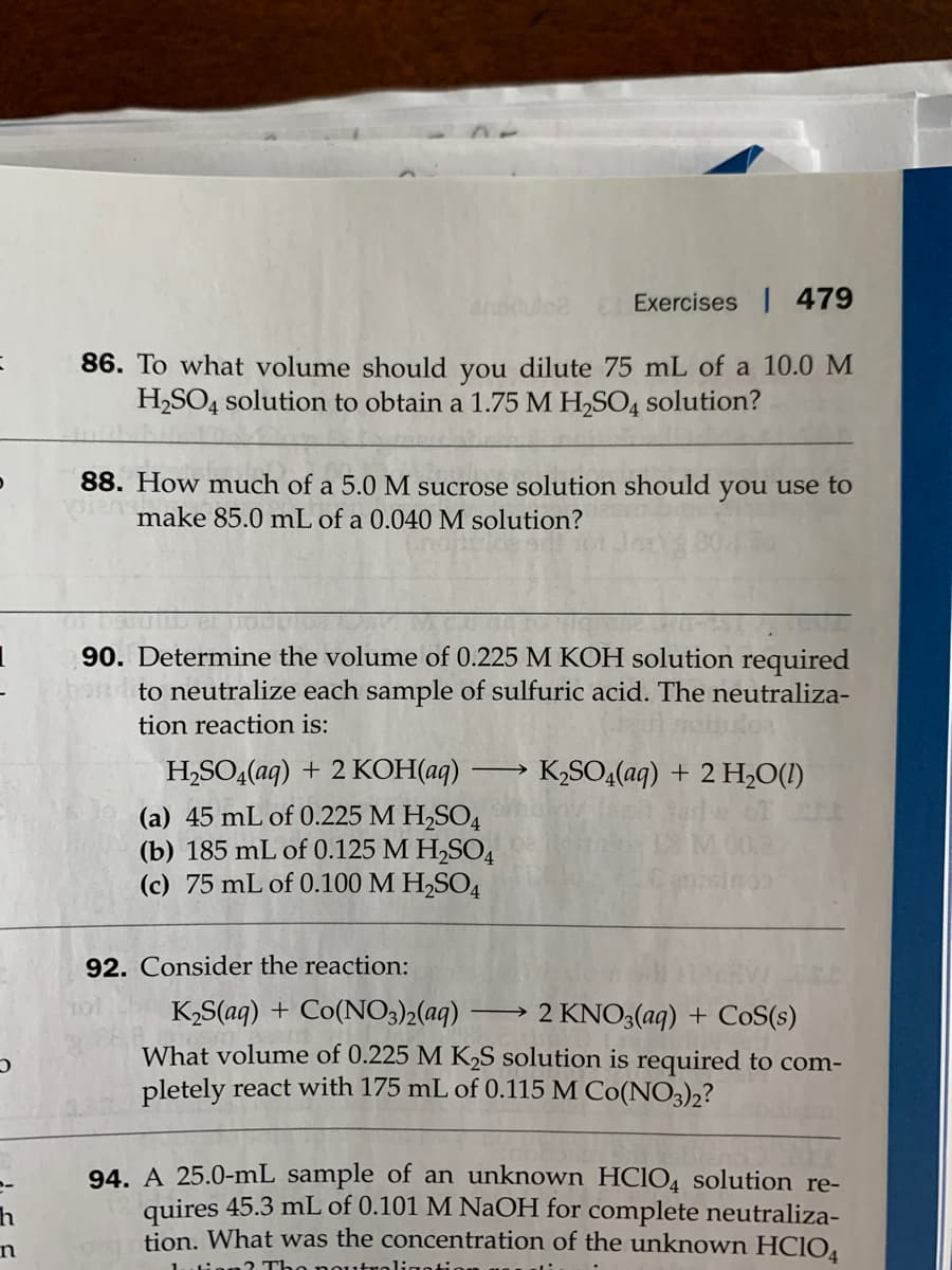 Exercises 479
86. To what volume should you dilute 75 mL of a 10.0 M
H,SO4 solution to obtain a 1.75 M H,SO4 solution?
88. How much of a 5.0 M sucrose solution should you use to
make 85.0 mL of a 0.040 M solution?
90. Determine the volume of 0.225 M KOH solution required
nto neutralize each sample of sulfuric acid. The neutraliza-
tion reaction is:
H,SO,(aq) + 2 KOH(aq)
K,SO4(aq) + 2 H,O(!)
(a) 45 mL of 0.225 M H,SO4
(b) 185 mL of 0.125 M H2SO4
(c) 75 mL of 0.100 M H,SO4
92. Consider the reaction:
K,S(aq) + Co(NO3)2(aq)
What volume of 0.225 M K2S solution is required to com-
pletely react with 175 mL of 0.115 M Co(NO3)2?
2 KNO3(aq) + CoS(s)
94. A 25.0-mL sample of an unknown HCIO4 solution re-
quires 45.3 mL of 0.101 M NaOH for complete neutraliza-
tion. What was the concentration of the unknown HCIO4
in
