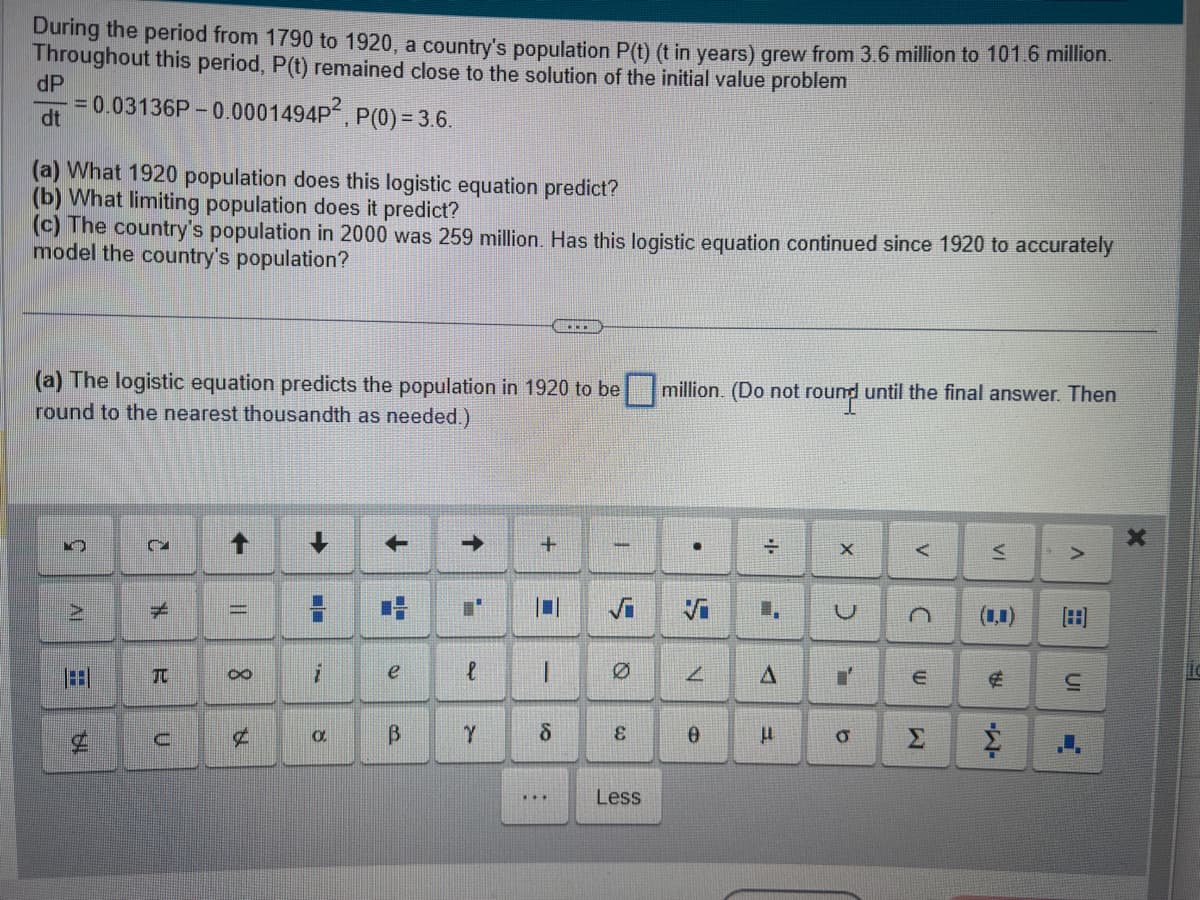 During the period from 1790 to 1920, a country's population P(t) (t in years) grew from 3.6 million to 101.6 million.
Throughout this period, P(t) remained close to the solution of the initial value problem
-0.0001494P²
P(0) = 3.6.
dP
dt
= 0.03136P-(
(a) What 1920 population does this logistic equation predict?
(b) What limiting population does it predict?
(c) The country's population in 2000 was 259 million. Has this logistic equation continued since 1920 to accurately
model the country's population?
(a) The logistic equation predicts the population in 1920 to be million. (Do not round until the final answer. Then
round to the nearest thousandth as needed.)
K
AI
C
H
TU
U
→>
C
¢
➡
H
i
O
+
2.4
e
В
→
نه
Y
+
-
8
....
:
***
5
Ø
Co
Less
.
N
0
..
H
A
E
X
U
i
9
A
C
ש
Σ
VI
8
FR
>
in
X