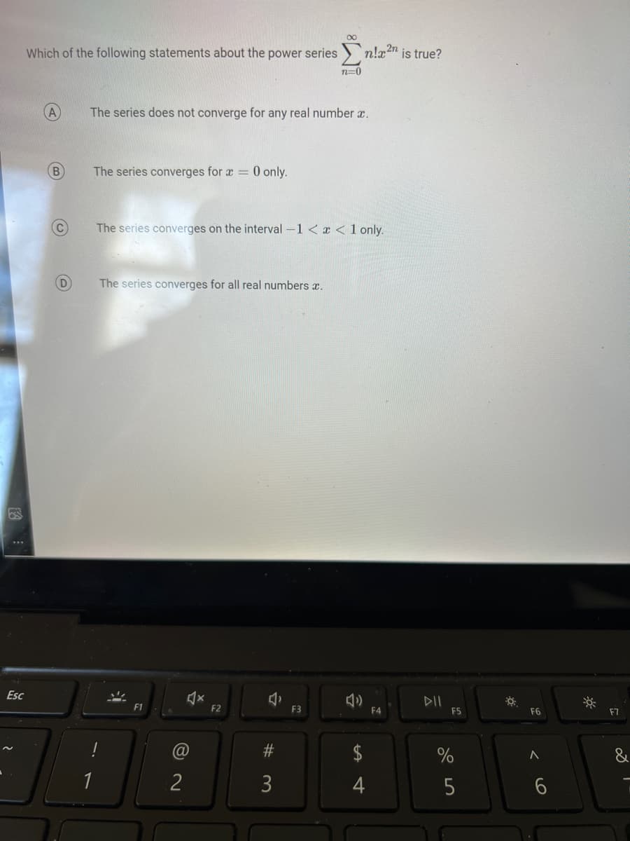 Esc
Which of the following statements about the power series
A
B
C
The series does not converge for any real number .
The series converges for x = 0 only.
The series converges on the interval -1 < x < 1 only.
D The series converges for all real numbers x.
(@
2
X
F2
2
2n
Σn!x²n is true?
n=0
#3
F3
$
4
F4
DII
F5
%
5
☀
F6
A
6
F7