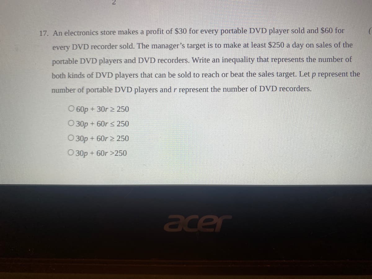 17. An electronics store makes a profit of $30 for every portable DVD player sold and $60 for
every DVD recorder sold. The manager's target is to make at least $250 a day on sales of the
portable DVD players and DVD recorders. Write an inequality that represents the number of
both kinds of DVD players that can be sold to reach or beat the sales target. Let p represent the
number of portable DVD players and r represent the number of DVD recorders.
O 60p + 30r > 250
O 30p + 60r < 250
O 30p + 60r > 250
O 30p + 60r >250
acer
