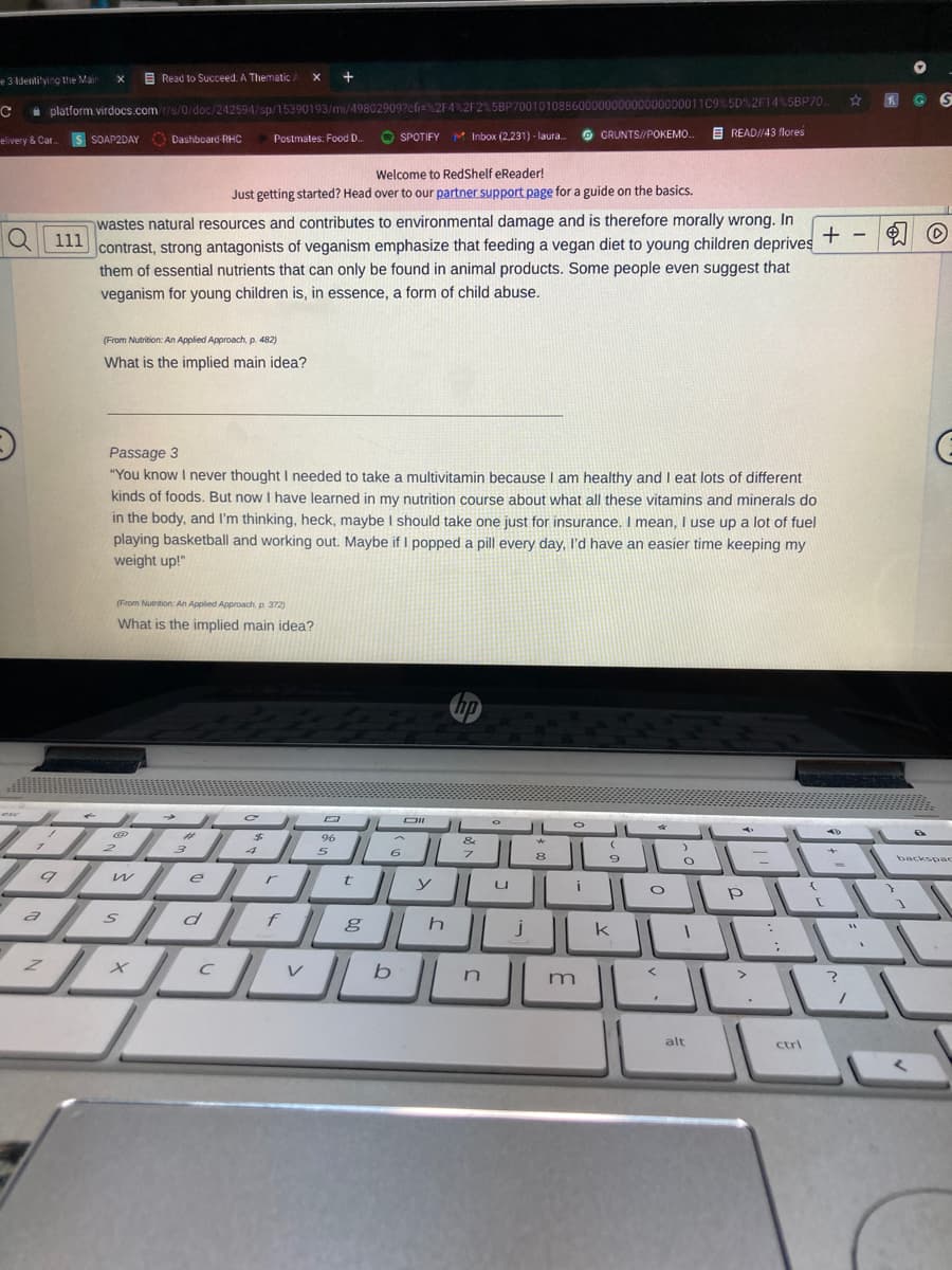 e 3 ldentitying the Mair
E Read to Succeed. A Thematic A
00000000011C9%5D%2F14%5BP70.
a platform.virdocs.com/r/s/0/doc/242594/sp/15390193/mi/498029097cfi=%2F4%2F2% 5BP7001010886000
O SPOTIFY M Inbox (2,231) - laura.
O GRUNTS//POKEMO.
E READ//43 flores
elivery & Car.
SOAP2DAY Dashboard-RHC
Postmates: Food D.
Welcome to RedShelf eReader!
Just getting started? Head over to our partner support page for a guide on the basics.
wastes natural resources and contributes to environmental damage and is therefore morally wrong. In
111
+ - O
contrast, strong antagonists of veganism emphasize that feeding a vegan diet to young children deprives
them of essential nutrients that can only be found in animal products. Some people even suggest that
veganism for young children is, in essence, a form of child abuse.
(From Nutrition: An Applied Approach, p. 482)
What is the implied main idea?
Passage 3
"You know I never thought needed to take a multivitamin because I am healthy and I eat lots of different
kinds of foods. But now I have learned in my nutrition course about what all these vitamins and minerals do
in the body, and I'm thinking, heck, maybe I should take one just for insurance. I mean, I use up a lot of fuel
playing basketball and working out. Maybe if I popped a pill every day, l'd have an easier time keeping my
weight up!"
(From Nutrition: An Applied Approach, p. 372)
What is the implied main idea?
hp
ese
96
&
2
3
5
backspac
y
u
a
h
k
b
m
alt
ctri
