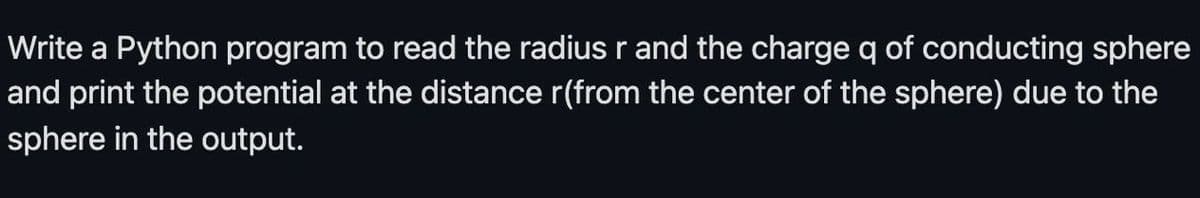 Write a Python program to read the radius r and the charge q of conducting sphere
and print the potential at the distance r(from the center of the sphere) due to the
sphere in the output.
