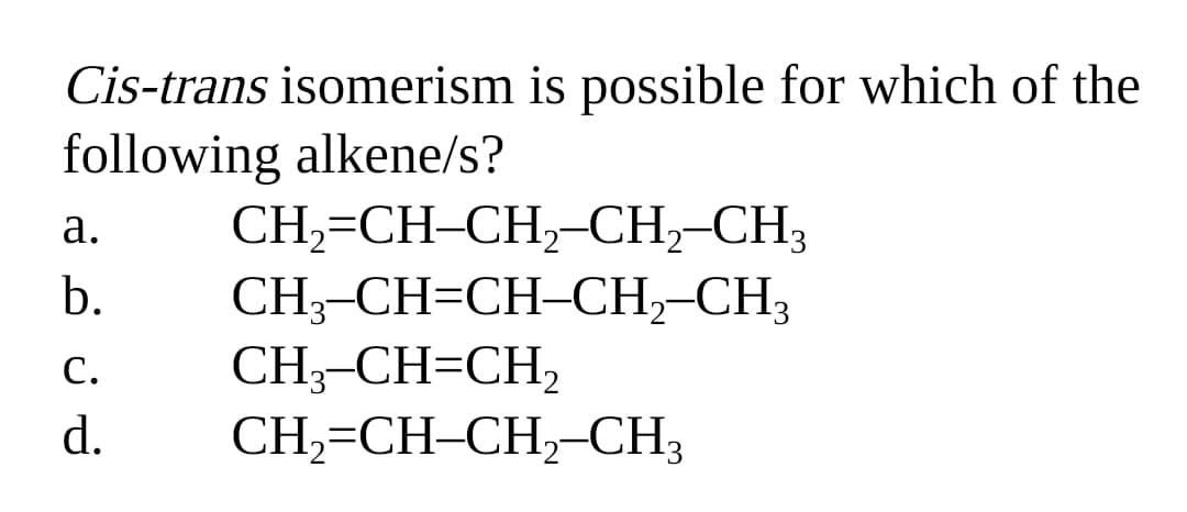 Cis-trans isomerism is possible for which of the
following alkene/s?
а.
CH,=CH-CH,-CH,-CH3
b.
CH;-CH=CH-CH,-CH3
CH;-CH=CH,
CH,=CH-CH,-CH3
С.
d.
