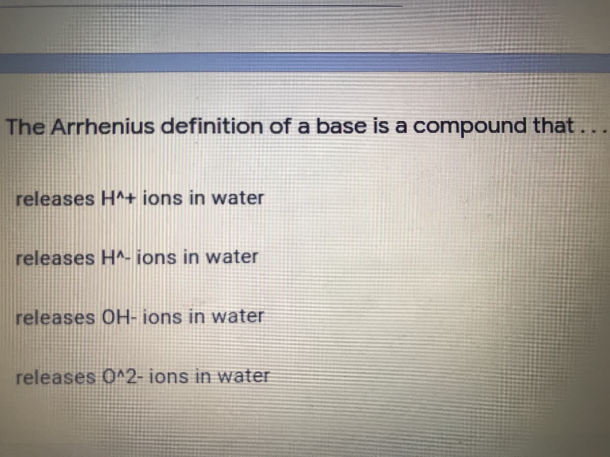 The Arrhenius definition of a base is a compound that...
releases H^+ ions in water
releases HA- ions in water
releases OH- ions in water
releases 0^2- ions in water
