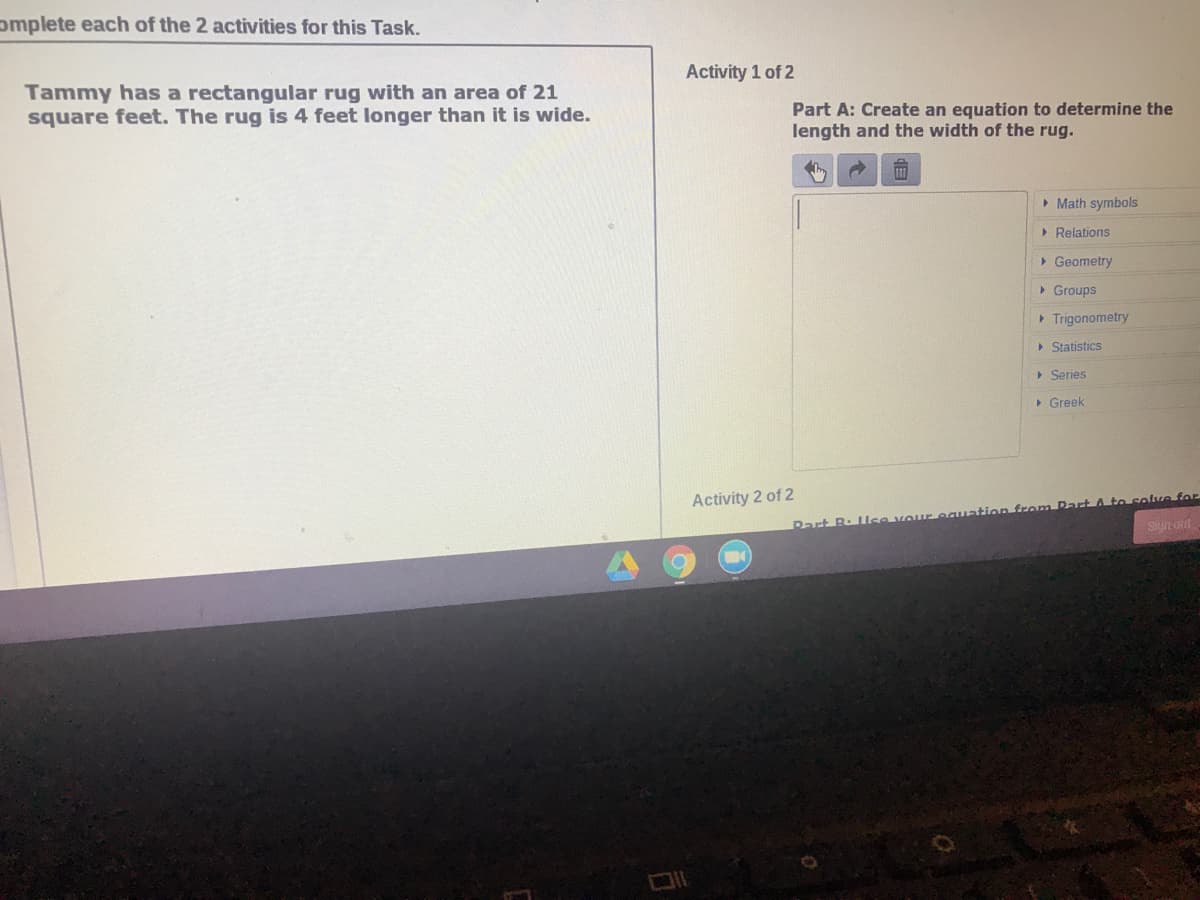 omplete each of the 2 activities for this Task.
Activity 1 of 2
Tammy has a rectangular rug with an area of 21
square feet. The rug is 4 feet longer than it is wide.
Part A: Create an equation to determine the
length and the width of the rug.
> Math symbols
> Relations
> Geometry
• Groups
> Trigonometry
> Statistics
> Series
• Greek
Activity 2 of 2
Part B. llse voureguation from RartA to solve for
