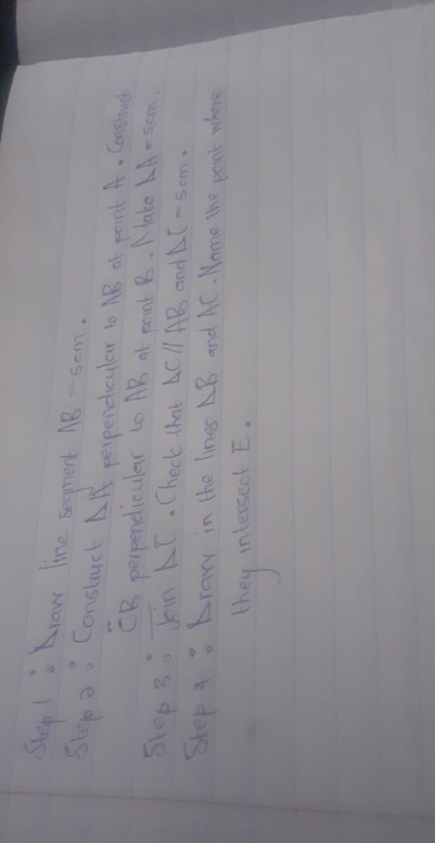 Secment AB
Constuct AR reipenclicular to AB at peint A Conshuet
CB perpendicular to AB at peint B.Nake LA
Toin AT.Check that AC// AB and AC-Sem.
Step a:Arry in the lines B and AC.Name he pont where
Step 3
intersect E.
