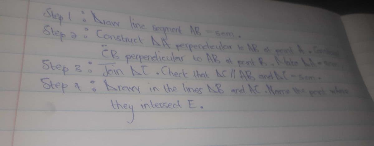 Constuct AA perpendieular lo AB ot prink A Cer
Step! hiaw line
Step a AR ppeneteular o AR pnkA.
Seqmert AB -Sem.
Constuct
onk A Con
CB at point B.Nate Lh-
Step 8o Join AC.Check ihat ACII AB andNC-Sem-
pnnt whene
perpendicular o AB
Step a
Aran in the lines AB and AC Nome the prek wlene
intersect E.
they
