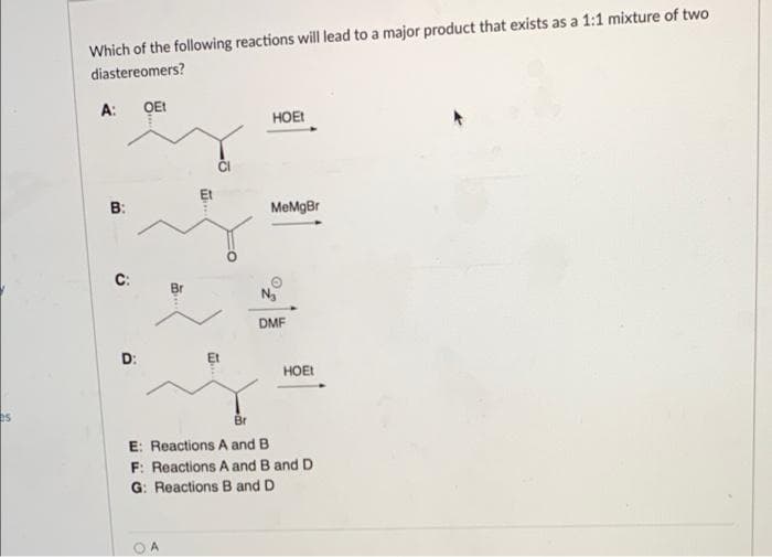 Which of the following reactions will lead to a major product that exists as a 1:1 mixture of two
diastereomers?
A: QEt
HOEI
B:
MeMgBr
C:
Br
DMF
D:
HOEI
E: Reactions A and B
F: Reactions A and B and D
G: Reactions B and D
