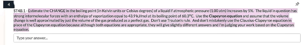 4
ST4B.1- Estimate the CHANGE in the boiling point [in Kelvin units or Celsius degrees] of a liquid if atmospheric pressure (1.00 atm) increases by 5%. The liquid in question has
strong intermolecular forces with an enthalpy of vaporization equal to 43.9 kJ/mol at its boiling point of 60.3°C. Use the Clapeyron equation and assume that the volume
change is well approximated by just the volume of the gas produced as a perfect gas. Don't use Trouton's rule. And don't mistakenly use the Clausius-Clapeyron equation in
place of the Clapeyron equation because although both equations are appropriate, they will give slightly different answers and I'm judging your work based on the Clapeyron
equation.
Type your answer.
