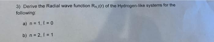 3) Derive the Radial wave function Rn(r) of the Hydrogen-like systems for the
following:
a) n = 1, l = 0
b) n = 2, l = 1
