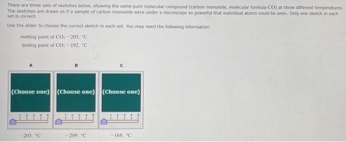 There are three sets of sketches below, showing the same pure molecular compound (carbon monoxide, molecular formuta CO) at three different temperatures.
The sketches are drawn as if a sample of carbon monoxide were under a microscope so powerful that individual atoms could be seen. Only one sketch in each
set is correct.
Use the slider to choose the correct sketch in each set. You may need the following information:
melting point of CO: -205. C
boiling point of CO: -192. "C
(Choose one) (Choose one) (Choose one)
11
203. C
209. °C
168. °C
