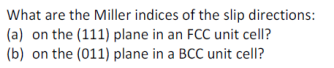 What are the Miller indices of the slip directions:
(a) on the (111) plane in an FCC unit cell?
(b) on the (011) plane in a BCC unit cellI?
