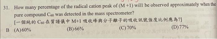 31. How many percentage of the radical cation peak of (M +1) will be observed approximately when the
pure compound C60 was detected in the mass spectrometer?
[一個純的Coo在質譜儀中M+1吸收峰與分子離子的吸收訊號强度比例應為?]
B (A)60%
(B) 66%
(C) 70%
(D) 77%
