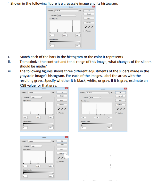 Shown in the following figure is a grayscale image and its histogram:
Levels
i.
ii.
iii.
Preset: Custom
Channel: RGB
Input Levels:
128
Output Levels:
Preset: Custom
Channel: RGB
Input Level
Output Level
1.00
Preset: Default
Match each of the bars in the histogram to the color it represents
To maximize the contrast and tonal range of this image, what changes of the sliders
should be made?
1.00
Channel: RGB
Input Levels
The following figures shows three different adjustments of the sliders made in the
grayscale image's histogram. For each of the images, label the areas with the
resulting grays. Specify whether it is black, white, or gray. If it is gray, estimate an
RGB value for that gray.
Levels
Levels
Output Level
255
255
2
255
1.00
OK
Cancel
Auto
Options...
✔Previe
OK
Cancel
Auto
255
Options...
✔Previ
255
OK
Cancel
Auto
Options...
✔Preview
Preset: Custom
Channel: RGB
Input Level:
128
Output Level
1.00
Levels
191
255
OK
Cancel
Auto
Options.
✔Preview