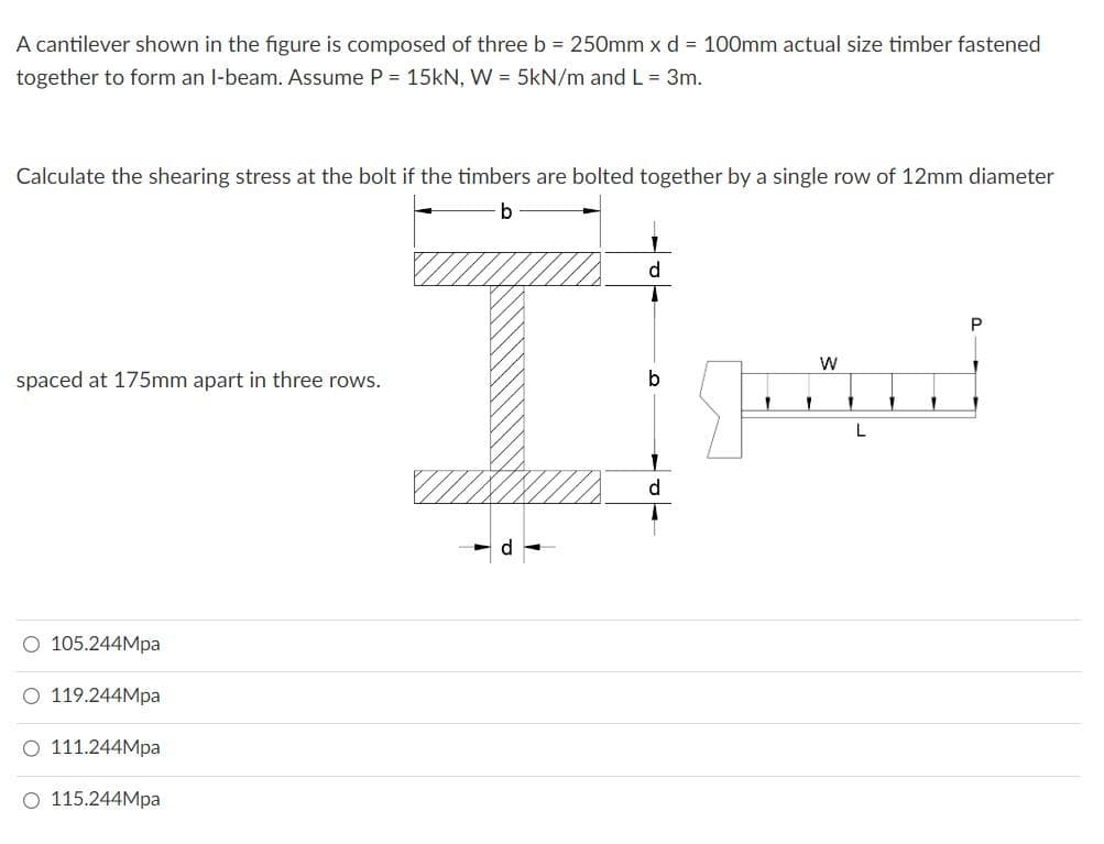 A cantilever shown in the figure is composed of three b = 250mm x d = 100mm actual size timber fastened
together to form an I-beam. Assume P = 15kN, W = 5kN/m and L = 3m.
Calculate the shearing stress at the bolt if the timbers are bolted together by a single row of 12mm diameter
b
spaced at 175mm apart in three rows.
O 105.244Mpa
O 119.244Mpa
O 111.244Mpa
O 115.244Mpa
J
d
b
d
P
W
1 1
Jed
L
1