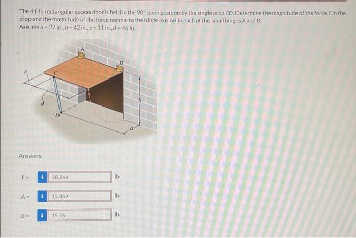 The 41-lb rectangular access door is held in the 90° open position by the single prop CD. Determine the magnitude of the force F in the
prop and the magnitude of the force normal to the hinge axis AB in each of the small hinges A and B.
a-27 in., b-42 in..c-11 in., d-46 in.
Assume a-
Answers:
F-
A-
B-
i
i
D
28.964
12.859
15.76
lb
lb
lb