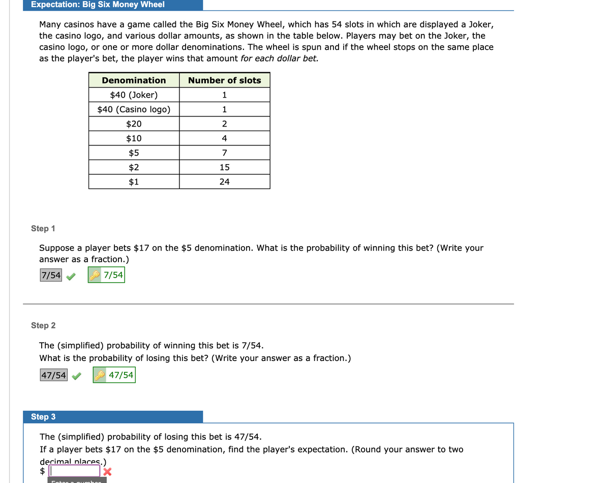 ## Expectation: Big Six Money Wheel

Many casinos have a game called the Big Six Money Wheel, which has 54 slots displaying a Joker, the casino logo, and various dollar amounts, as shown in the table below. Players may bet on the Joker, the casino logo, or one or more dollar denominations. The wheel is spun and if it stops on the same slot as the player's bet, the player wins that amount for each dollar bet.

### Table of Slots

| Denomination     | Number of Slots |
|------------------|-----------------|
| $40 (Joker)      | 1               |
| $40 (Casino logo)| 1               |
| $20              | 2               |
| $10              | 4               |
| $5               | 7               |
| $2               | 15              |
| $1               | 24              |

---

### Step 1

Suppose a player bets $17 on the $5 denomination. What is the probability of winning this bet? (Write your answer as a fraction.)

\[ \frac{7}{54} \]

---

### Step 2

The (simplified) probability of winning this bet is \( \frac{7}{54} \).

What is the probability of losing this bet? (Write your answer as a fraction.)

\[ \frac{47}{54} \]

---

### Step 3

The (simplified) probability of losing this bet is \( \frac{47}{54} \).

If a player bets $17 on the $5 denomination, find the player's expectation. (Round your answer to two decimal places.)

\[ \$ \text{[Answer not provided]} \]