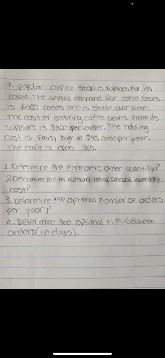 A poplar cafee shop is famos for its
copee. The annoal demand for cofee bears
15 6600 ases and is table aertime.
The costof ordering.cofe beans from its
soppliers is $a00 per order. The hold ing
cost is fairly high at $40/0se peryear.
The care is open 369.
1.0etermine fhe econamic arder acantityP
20elenmire the mini mam total anroal inventary
3.0elermine tre optimal nober of arders
per year P
4. Determine the oftimal tim-Getceeen
orders(indap).
