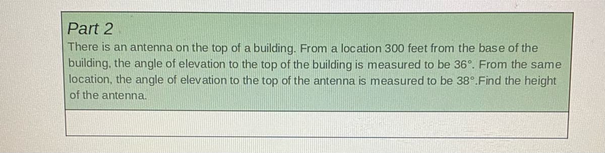 Part 2
There is an antenna on the top of a building. From a location 300 feet from the base of the
building, the angle of elevation to the top of the building is measured to be 36°. From the same
location, the angle of elevation to the top of the antenna is measured to be 38°.Find the height
of the antenna.

