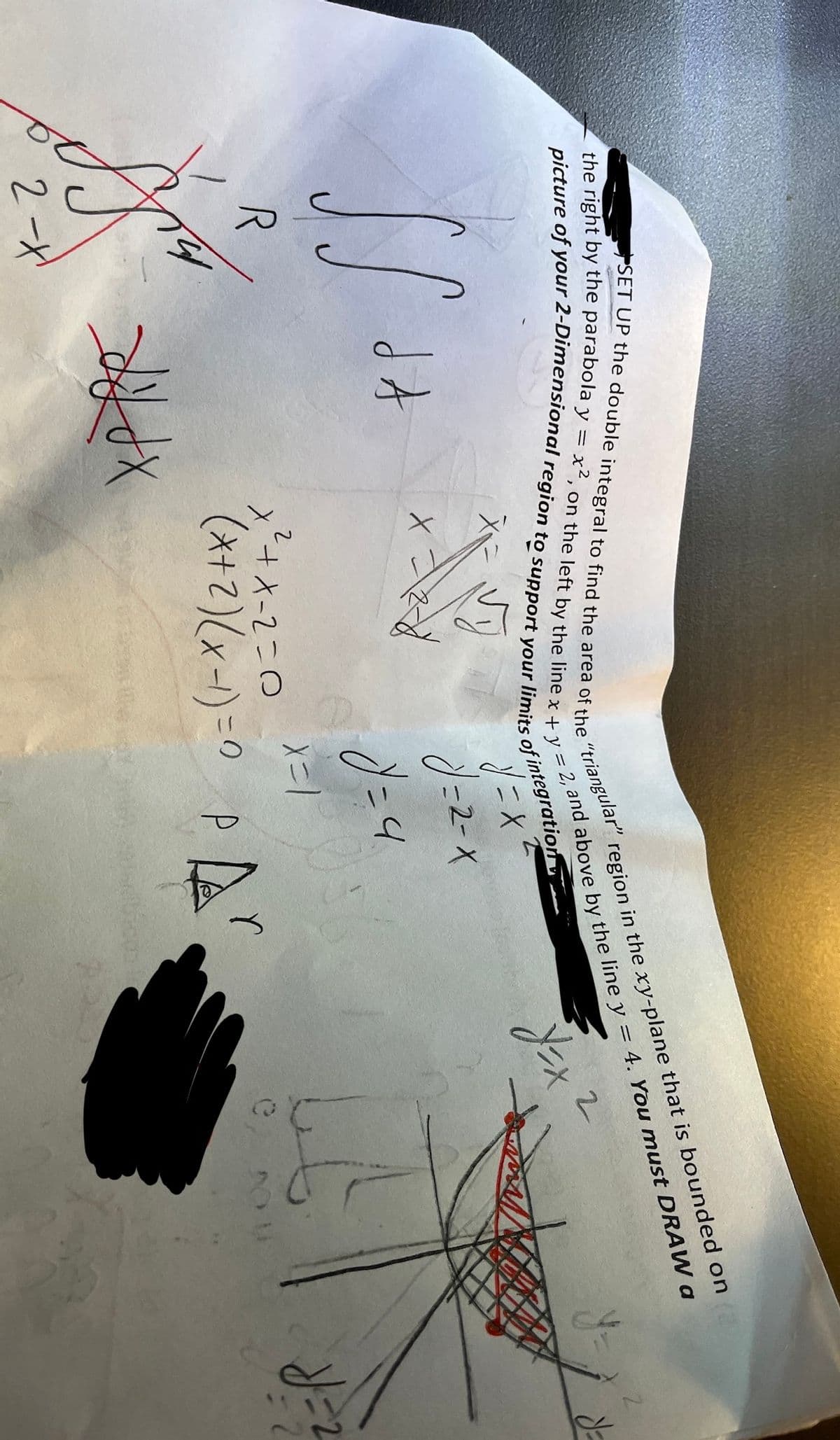 picture of your 2-Dimensional region to support your limits of integration
SET UP the double integral to find the area of the "triangular" region in the xy-plane that is bounded on
the right by the parabola y = x2, on the left by the line x + y = 2, and above by the line y = 4. You must DRAW a
Vy
"y=x²
J=2-X
Y=x2
SS
R
J
2-X
da
dx
x==2=-
X
y = 4
X=1
x²+x-2=0
(x + 2) (x - 1) = 0 P ²
0
= 2