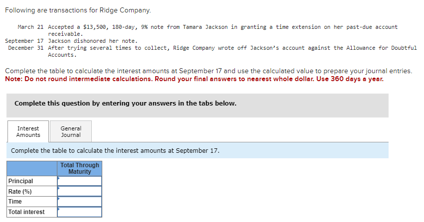 Following are transactions for Ridge Company.
March 21 Accepted a $13,500, 180-day, 9% note from Tamara Jackson in granting a time extension on her past-due account
receivable.
September 17 Jackson dishonored her note.
December 31 After trying several times to collect, Ridge Company wrote off Jackson's account against the Allowance for Doubtful
Accounts.
Complete the table to calculate the interest amounts at September 17 and use the calculated value to prepare your journal entries.
Note: Do not round intermediate calculations. Round your final answers to nearest whole dollar. Use 360 days a year.
Complete this question by entering your answers in the tabs below.
Interest
Amounts
General
Journal
Complete the table to calculate the interest amounts at September 17.
Total Through
Principal
Rate (%)
Time
Total interest
Maturity