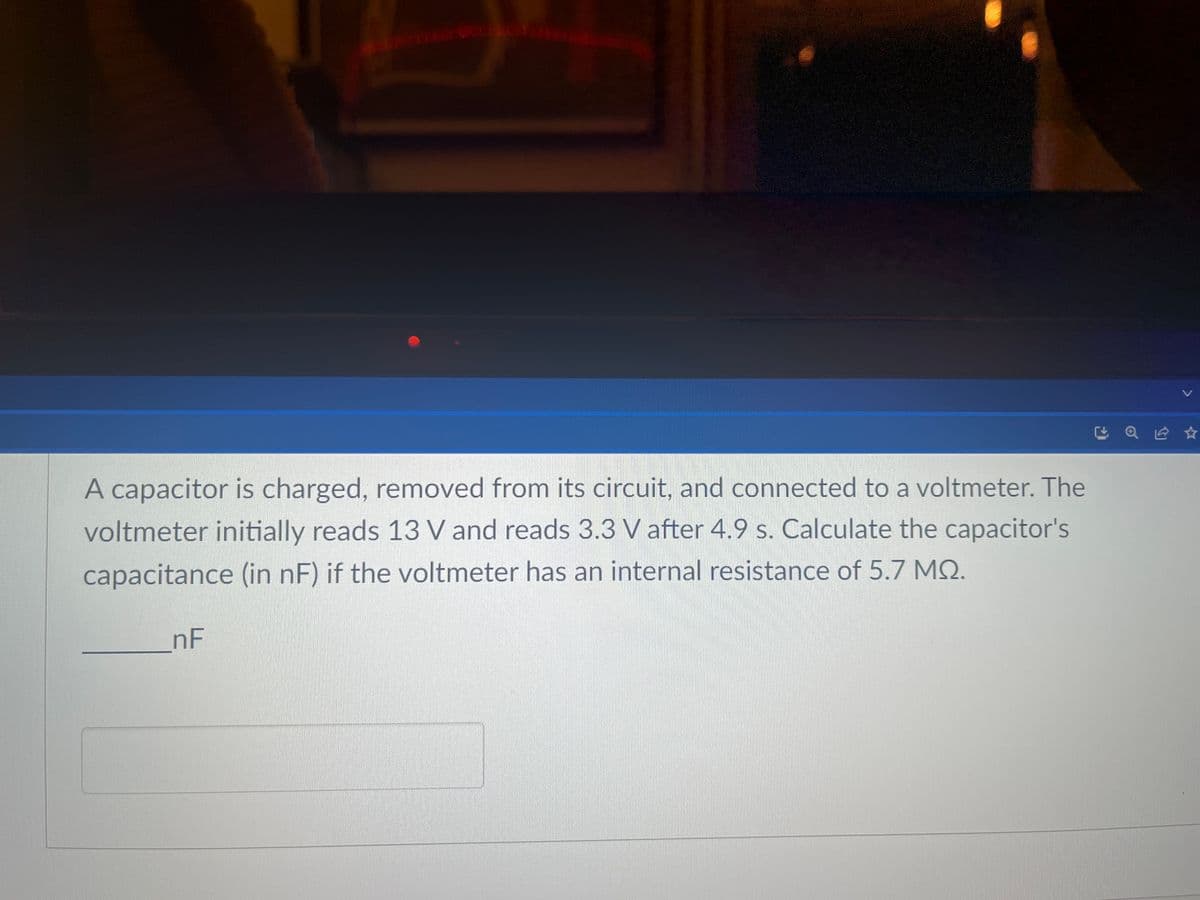 A capacitor is charged, removed from its circuit, and connected to a voltmeter. The
voltmeter initially reads 13 V and reads 3.3 V after 4.9 s. Calculate the capacitor's
capacitance (in nF) if the voltmeter has an internal resistance of 5.7 MQ.
nF