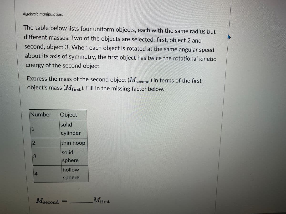 Algebraic manipulation.
The table below lists four uniform objects, each with the same radius but
different masses. Two of the objects are selected: first, object 2 and
second, object 3. When each object is rotated at the same angular speed
about its axis of symmetry, the first object has twice the rotational kinetic
energy of the second object.
Express the mass of the second object (Msecond) in terms of the first
object's mass (Mfirst). Fill in the missing factor below.
Number Object
solid
cylinder
thin hoop
solid
sphere
1
2
3
4
hollow
sphere
Msecond =
Mfirst