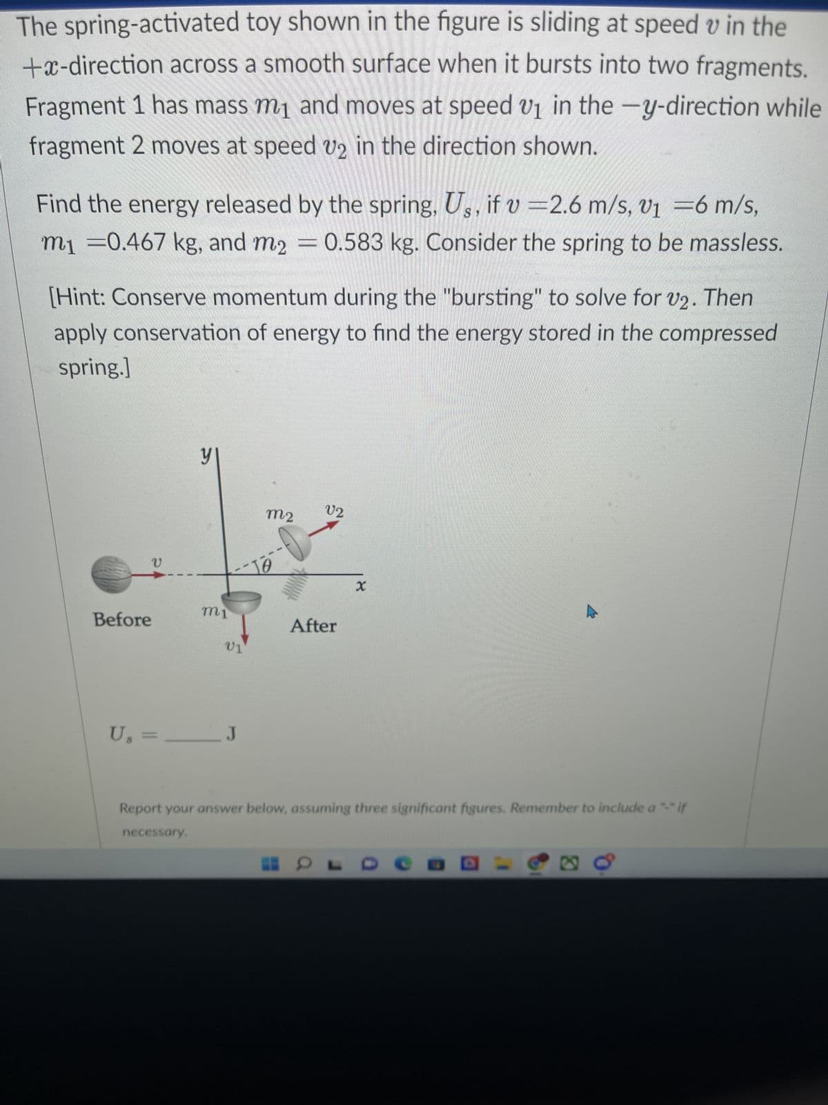 The spring-activated toy shown in the figure is sliding at speed v in the
+x-direction across a smooth surface when it bursts into two fragments.
Fragment 1 has mass m₁ and moves at speed v₁ in the -y-direction while
fragment 2 moves at speed v2 in the direction shown.
V1
Find the energy released by the spring, Us, if v 2.6 m/s, v1 = 6 m/s,
m₁ =0.467 kg, and m2 = 0.583 kg. Consider the spring to be massless.
[Hint: Conserve momentum during the "bursting" to solve for v2. Then
apply conservation of energy to find the energy stored in the compressed
spring.]
Before
V
비
mi
21
U₂ = _______ J
M2
10
V2
After
x
Report your answer below, assuming three significant figures. Remember to include a "-" if
necessary.
OL
em