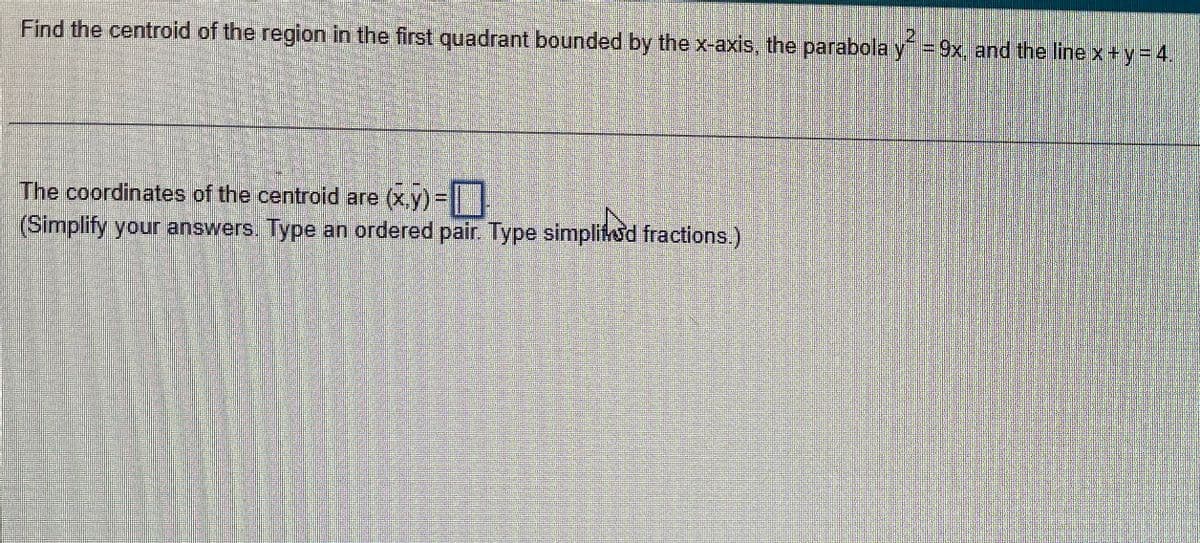 Find the centroid of the region in the first quadrant bounded by the x-axis, the parabola y = 9x, and the line x + y = 4.
The coordinates of the centroid are (x,y)=
(Simplify your answers. Type an ordered pair. Type simplified fractions.)