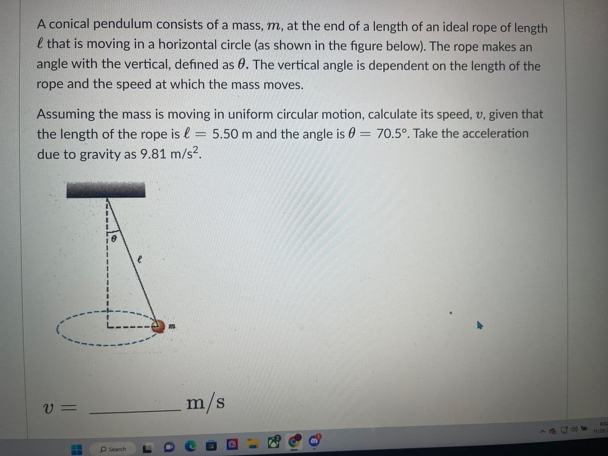 A conical pendulum consists of a mass, m, at the end of a length of an ideal rope of length
l that is moving in a horizontal circle (as shown in the figure below). The rope makes an
angle with the vertical, defined as 8. The vertical angle is dependent on the length of the
rope and the speed at which the mass moves.
Assuming the mass is moving in uniform circular motion, calculate its speed, v, given that
the length of the rope is = 5.50 m and the angle is 0= 70.5°. Take the acceleration
l
due to gravity as 9.81 m/s².
V=
O Search
JY
m/s
DCE
(2)
8:02
11/29/2