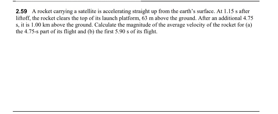 2.59 A rocket carrying a satellite is accelerating straight up from the earth's surface. At 1.15 s after
liftoff, the rocket clears the top of its launch platform, 63 m above the ground. After an additional 4.75
s, it is 1.00 km above the ground. Calculate the magnitude of the average velocity of the rocket for (a)
the 4.75-s part of its flight and (b) the first 5.90 s of its flight.