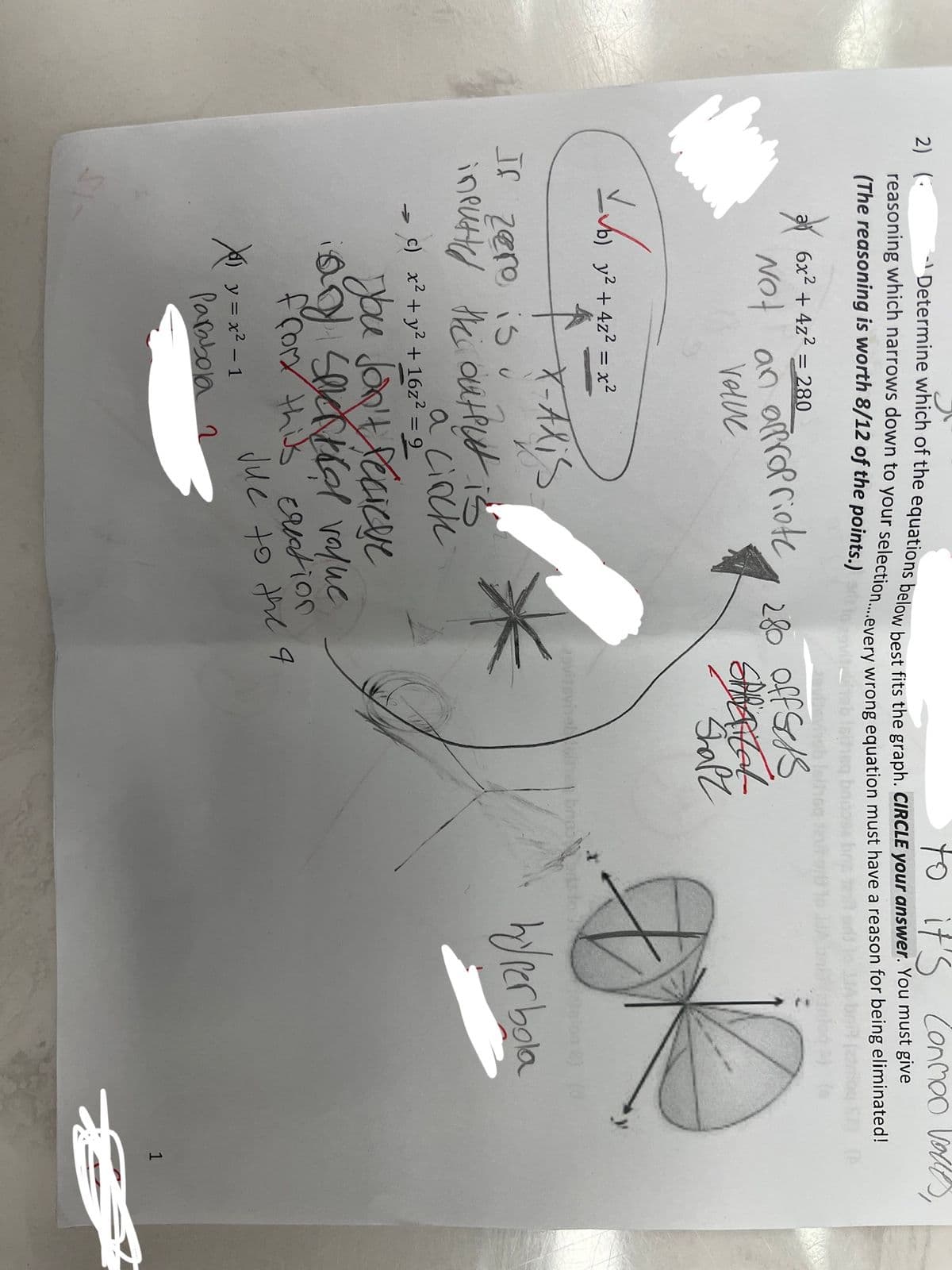 to it's Conmoo valles,
-Determine which of the equations below best fits the graph. CIRCLE your answer. You must give
reasoning which narrows down to your selection....every wrong equation must have a reason for being eliminated!
(The reasoning is worth 8/12 of the points.)
2) (
*
6x² + 4z² = 280
Not an appropriote
Volve
L√61 9²
b) y² + 4z² = x²
↑
X-Alis
If zero is u
inputted the output is
a cinck
c) x² + y² + 16z² = 9
Xy=x²-1
You Jon't Recieve
any spektra value
from this creation
280 Off Sess
Parabola 2
SPRATAL
Shapz
ovilovingl
Jue to the 4
broo
hyperbola