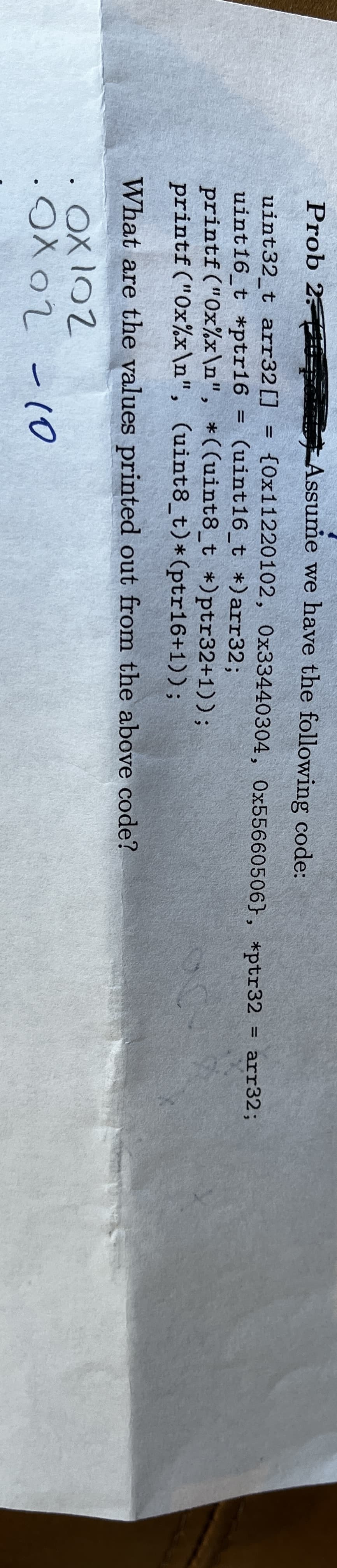 Prob 2-
uint32_t arr32 []
uint16_t *ptr16
●
=
Assume we have the following code:
{0x11220102, 0x33440304, 0x55660506}, *ptr32 arr32;
(uint16_t *) arr32;
od
printf("0x%x\n", *((uint8_t *)ptr32+1));
printf ("Ox%x\n", (uint8_t) * (ptr16+1));
What are the values printed out from the above code?
Ox102
.Ox02 - 10