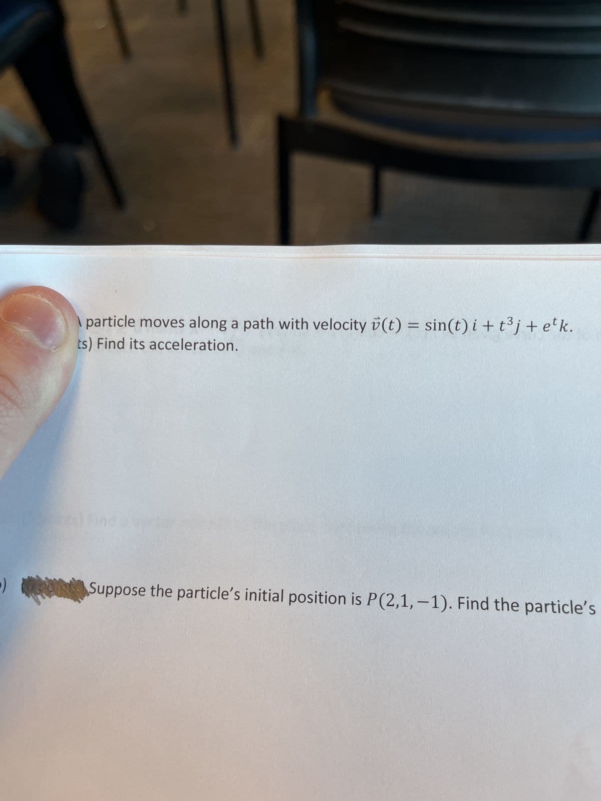 particle moves along a path with velocity (t) = sin(t) i + t³j + etk.
ts) Find its acceleration.
Suppose the particle's initial position is P(2,1,-1). Find the particle's