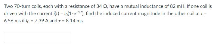 Two 70-turn coils, each with a resistance of 34 Q2, have a mutual inductance of 82 mH. If one coil is
driven with the current i(t) = lo(1-et/t), find the induced current magnitude in the other coil at t =
6.56 ms if lo=7.39 A and T = 8.14 ms.