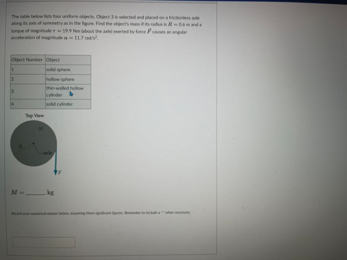 The table below lists four uniform objects. Object 3 is selected and placed on a frictionless axle
along its axis of symmetry as in the figure. Find the object's mass if its radius is R = 0.6 m and a
torque of magnitude T = 19.9 Nm (about the axle) exerted by force causes an angular
acceleration of magnitude a = 11.7 rad/s².
Object Number Object
1
2
3
4
R
Top View
M =______
M
solid sphere
hollow sphere
thin-walled hollow
cylinder
solid cylinder
axle
kg
F
Record your numerical answer below, assuming three significant figures. Remember to include a "" when necessary.