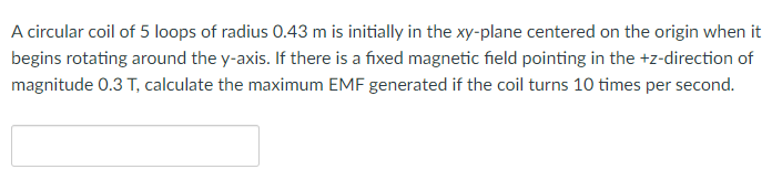 A circular coil of 5 loops of radius 0.43 m is initially in the xy-plane centered on the origin when it
begins rotating around the y-axis. If there is a fixed magnetic field pointing in the +z-direction of
magnitude 0.3 T, calculate the maximum EMF generated if the coil turns 10 times per second.