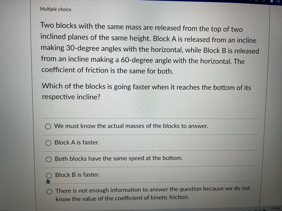 Multiple choice.
Two blocks with the same mass are released from the top of two
inclined planes of the same height. Block A is released from an incline
making 30-degree angles with the horizontal, while Block B is released
from an incline making a 60-degree angle with the horizontal. The
coefficient of friction is the same for both.
Which of the blocks is going faster when it reaches the bottom of its
respective incline?
We must know the actual masses of the blocks to answer.
Block A is faster.
O Both blocks have the same speed at the bottom.
O Block B is faster.
3
O There is not enough information to answer the question because we do not
know the value of the coefficient of kinetic friction.
πi
11:32 PM