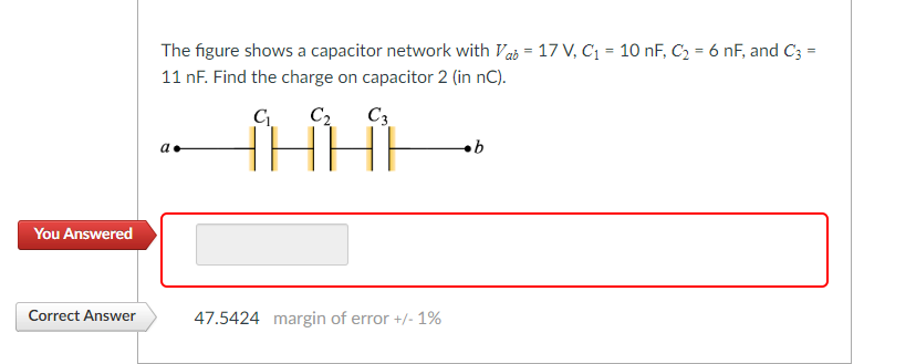 You Answered
Correct Answer
The figure shows a capacitor network with ab = 17 V, C₁ = 10 nF, C₂ = 6 nF, and C3 =
11 nF. Find the charge on capacitor 2 (in nC).
C₁
C₂
a.
C3
HE
47.5424 margin of error +/- 1%