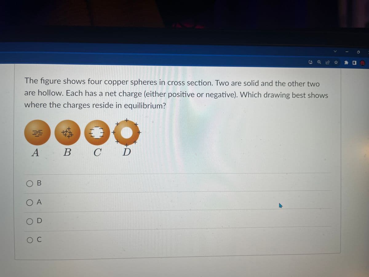 The figure shows four copper spheres in cross section. Two are solid and the other two
are hollow. Each has a net charge (either positive or negative). Which drawing best shows
where the charges reside in equilibrium?
3
A
OB
O A
OD
O C
B
+
C D
+
Q Ⓡ ✰ ✰
+