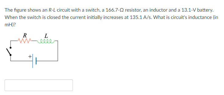 The figure shows an R-L circuit with a switch, a 166.7-9 resistor, an inductor and a 13.1-V battery.
When the switch is closed the current initially increases at 135.1 A/s. What is circuit's inductance (in
mH)?
R
L
-elle