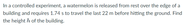 In a controlled experiment, a watermelon is released from rest over the edge of a
building and requires 1.74 s to travel the last 22 m before hitting the ground. Find
the heighth of the building.