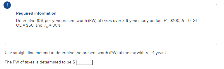 Required information
Determine 10%-per-year present worth (PW) of taxes over a 6-year study period. P= $100, S= 0, GI -
OE $50, and Te = 30%.
Use straight line method to determine the present worth (PW) of the tax with n = 4 years.
The PW of taxes is determined to be $|