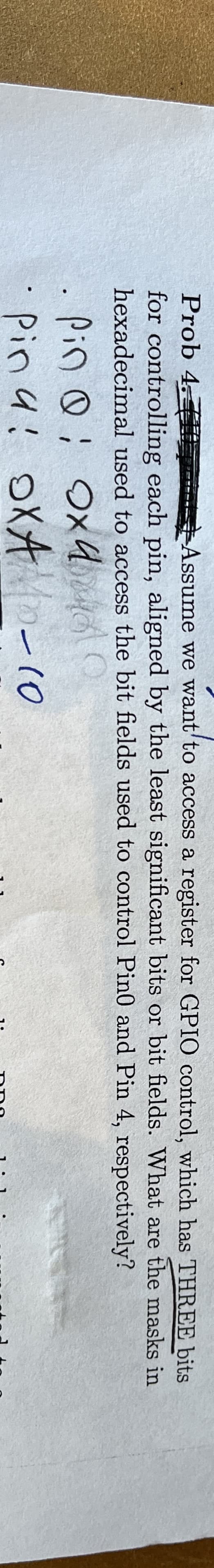 Prob 4.T
for controlling each pin, aligned by the least significant bits or bit fields.
hexadecimal used to access the bit fields used to control Pin0 and Pin 4, respectively?
Pin Qi
охи на
Pina: OXA-10
Assume we want to access a register for GPIO control, which has THREE bits
What are the masks in
;