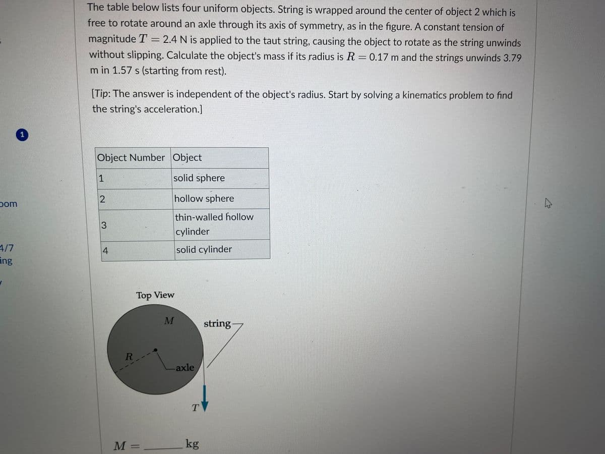 bom
4/7
ing
✓
1
The table below lists four uniform objects. String is wrapped around the center of object 2 which is
free to rotate around an axle through its axis of symmetry, as in the figure. A constant tension of
magnitude T = 2.4 N is applied to the taut string, causing the object to rotate as the string unwinds
without slipping. Calculate the object's mass if its radius is R = 0.17 m and the strings unwinds 3.79
m in 1.57 s (starting from rest).
[Tip: The answer is independent of the object's radius. Start by solving a kinematics problem to find
the string's acceleration.]
Object Number Object
1
2
3
4
R
M
solid sphere
hollow sphere
thin-walled hollow
cylinder
solid cylinder
Top View
M
-axle
T
kg
string
A