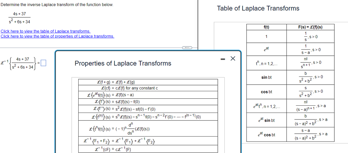 **Determine the Inverse Laplace Transform**

**Problem Statement:**

Determine the inverse Laplace transform of the function below.

\[ \frac{4s + 37}{s^2 + 6s + 34} \]

[Click here to view the table of Laplace transforms.](#)
[Click here to view the table of properties of Laplace transforms.](#)

**Inverse Laplace Transform Expression:**

\[ \mathcal{L}^{-1} \left\{ \frac{4s + 37}{s^2 + 6s + 34} \right\} = \boxed{\phantom{placeholder}} \]

---

**Properties of Laplace Transforms**

- \(\mathcal{L}\{f + g\} = \mathcal{L}\{f\} + \mathcal{L}\{g\}\)
- \(\mathcal{L}\{cf\} = c\mathcal{L}\{f\} \) for any constant \(c\)
- \(\mathcal{L}\{e^{at}f(t)\}(s) = \mathcal{L}\{f(t)\}(s-a)\)
- \(\mathcal{L}\{f'(t)\}(s) = s\mathcal{L}\{f(t)\} - f(0)\)
- \(\mathcal{L}\{f''(t)\}(s) = s^2\mathcal{L}\{f(t)\} - sf(0) - f'(0)\)
- \(\mathcal{L}\{f^{(n)}(t)\}(s) = s^n\mathcal{L}\{f(t)\}(s) - s^{n-1}f(0) - s^{n-2}f'(0) - \cdots - f^{(n-1)}(0)\)
- \(\mathcal{L}\{f^{(n)}(t)\}(s) = (-1)^n \frac{d^n}{ds^n}(\mathcal{L}\{f(t)\})\)
- \(\mathcal{L}^{-1}\{F_1 + F_2\} = \mathcal{L}^{-1}\{F_1\} + \mathcal{L}^{-1}\